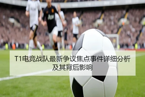 T1电竞战队最新争议焦点事件详细分析及其背后影响