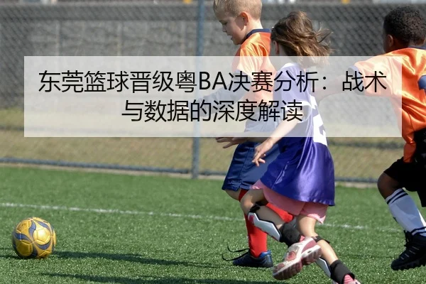 东莞篮球晋级粤BA决赛分析：战术与数据的深度解读
